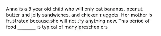 Anna is a 3 year old child who will only eat bananas, peanut butter and jelly sandwiches, and chicken nuggets. Her mother is frustrated because she will not try anything new. This period of food ________ is typical of many preschoolers