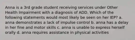 Anna is a 3rd grade student receiving services under Other Health Impairment with a diagnosis of ADD. Which of the following statements would most likely be seen on her IEP? a. anna demonstrates a lack of impulse control b. anna has a delay in her fine and motor skills c. anna is unable to express herself orally d. anna requires assistance in physical activities