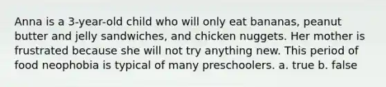 Anna is a 3-year-old child who will only eat bananas, peanut butter and jelly sandwiches, and chicken nuggets. Her mother is frustrated because she will not try anything new. This period of food neophobia is typical of many preschoolers. a. true b. false