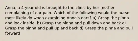 Anna, a 4-year-old is brought to the clinic by her mother complaining of ear pain. Which of the following would the nurse most likely do when examining Anna's ears? a) Grasp the pinna and look inside. b) Grasp the pinna and pull down and back c) Grasp the pinna and pull up and back d) Grasp the pinna and pull forward