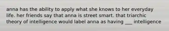 anna has the ability to apply what she knows to her everyday life. her friends say that anna is street smart. that triarchic theory of intelligence would label anna as having ___ intelligence