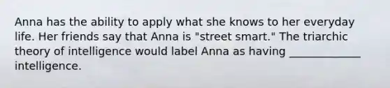 Anna has the ability to apply what she knows to her everyday life. Her friends say that Anna is "street smart." The triarchic theory of intelligence would label Anna as having _____________ intelligence.