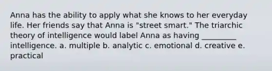 Anna has the ability to apply what she knows to her everyday life. Her friends say that Anna is "street smart." The triarchic theory of intelligence would label Anna as having _________ intelligence. a. multiple b. analytic c. emotional d. creative e. practical