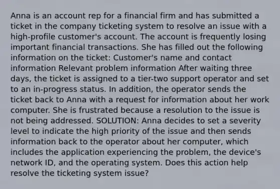 Anna is an account rep for a financial firm and has submitted a ticket in the company ticketing system to resolve an issue with a high-profile customer's account. The account is frequently losing important financial transactions. She has filled out the following information on the ticket: Customer's name and contact information Relevant problem information After waiting three days, the ticket is assigned to a tier-two support operator and set to an in-progress status. In addition, the operator sends the ticket back to Anna with a request for information about her work computer. She is frustrated because a resolution to the issue is not being addressed. SOLUTION: Anna decides to set a severity level to indicate the high priority of the issue and then sends information back to the operator about her computer, which includes the application experiencing the problem, the device's network ID, and the operating system. Does this action help resolve the ticketing system issue?