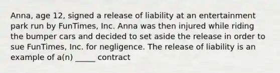 Anna, age 12, signed a release of liability at an entertainment park run by FunTimes, Inc. Anna was then injured while riding the bumper cars and decided to set aside the release in order to sue FunTimes, Inc. for negligence. The release of liability is an example of a(n) _____ contract