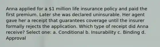 Anna applied for a 1 million life insurance policy and paid the first premium. Later she was declared uninsurable. Her agent gave her a receipt that guarantees coverage until the insurer formally rejects the application. Which type of receipt did Anna receive? Select one: a. Conditional b. Insurability c. Binding d. Approval