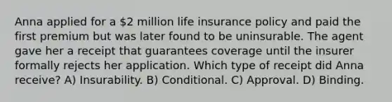 Anna applied for a 2 million life insurance policy and paid the first premium but was later found to be uninsurable. The agent gave her a receipt that guarantees coverage until the insurer formally rejects her application. Which type of receipt did Anna receive? A) Insurability. B) Conditional. C) Approval. D) Binding.