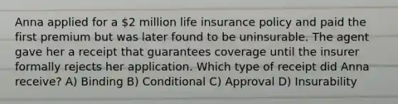 Anna applied for a 2 million life insurance policy and paid the first premium but was later found to be uninsurable. The agent gave her a receipt that guarantees coverage until the insurer formally rejects her application. Which type of receipt did Anna receive? A) Binding B) Conditional C) Approval D) Insurability