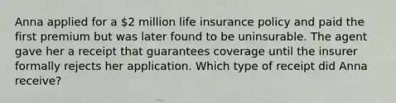 Anna applied for a 2 million life insurance policy and paid the first premium but was later found to be uninsurable. The agent gave her a receipt that guarantees coverage until the insurer formally rejects her application. Which type of receipt did Anna receive?