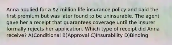 Anna applied for a 2 million life insurance policy and paid the first premium but was later found to be uninsurable. The agent gave her a receipt that guarantees coverage until the insurer formally rejects her application. Which type of receipt did Anna receive? A)Conditional B)Approval C)Insurability D)Binding