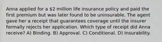 Anna applied for a 2 million life insurance policy and paid the first premium but was later found to be uninsurable. The agent gave her a receipt that guarantees coverage until the insurer formally rejects her application. Which type of receipt did Anna receive? A) Binding. B) Approval. C) Conditional. D) Insurability.