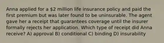 Anna applied for a 2 million life insurance policy and paid the first premium but was later found to be uninsurable. The agent gave her a receipt that guarantees coverage until the insurer formally rejects her application. Which type of receipt did Anna receive? A) approval B) conditional C) binding D) insurability