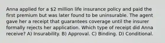 Anna applied for a 2 million life insurance policy and paid the first premium but was later found to be uninsurable. The agent gave her a receipt that guarantees coverage until the insurer formally rejects her application. Which type of receipt did Anna receive? A) Insurability. B) Approval. C) Binding. D) Conditional.