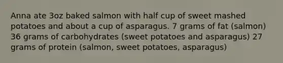 Anna ate 3oz baked salmon with half cup of sweet mashed potatoes and about a cup of asparagus. 7 grams of fat (salmon) 36 grams of carbohydrates (sweet potatoes and asparagus) 27 grams of protein (salmon, sweet potatoes, asparagus)