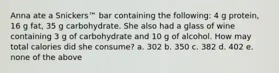 Anna ate a Snickers™ bar containing the following: 4 g protein, 16 g fat, 35 g carbohydrate. She also had a glass of wine containing 3 g of carbohydrate and 10 g of alcohol. How may total calories did she consume? a. 302 b. 350 c. 382 d. 402 e. none of the above