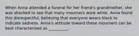 When Anna attended a funeral for her friend's grandmother, she was shocked to see that many mourners wore white. Anna found this disrespectful, believing that everyone wears black to indicate sadness. Anna's attitude toward these mourners can be best characterized as __________.