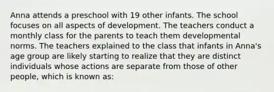 Anna attends a preschool with 19 other infants. The school focuses on all aspects of development. The teachers conduct a monthly class for the parents to teach them developmental norms. The teachers explained to the class that infants in Anna's age group are likely starting to realize that they are distinct individuals whose actions are separate from those of other people, which is known as: