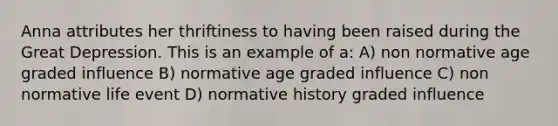 Anna attributes her thriftiness to having been raised during the Great Depression. This is an example of a: A) non normative age graded influence B) normative age graded influence C) non normative life event D) normative history graded influence