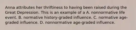 Anna attributes her thriftiness to having been raised during the Great Depression. This is an example of a A. nonnormative life event. B. normative history-graded influence. C. normative age-graded influence. D. nonnormative age-graded influence.