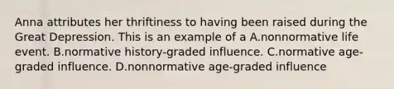 Anna attributes her thriftiness to having been raised during the Great Depression. This is an example of a A.nonnormative life event. B.normative history-graded influence. C.normative age-graded influence. D.nonnormative age-graded influence