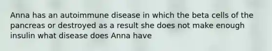 Anna has an autoimmune disease in which the beta cells of the pancreas or destroyed as a result she does not make enough insulin what disease does Anna have