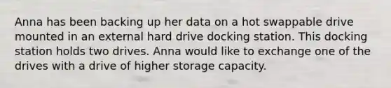 Anna has been backing up her data on a hot swappable drive mounted in an external hard drive docking station. This docking station holds two drives. Anna would like to exchange one of the drives with a drive of higher storage capacity.