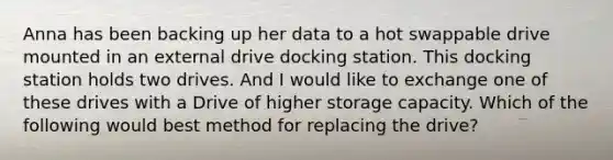 Anna has been backing up her data to a hot swappable drive mounted in an external drive docking station. This docking station holds two drives. And I would like to exchange one of these drives with a Drive of higher storage capacity. Which of the following would best method for replacing the drive?