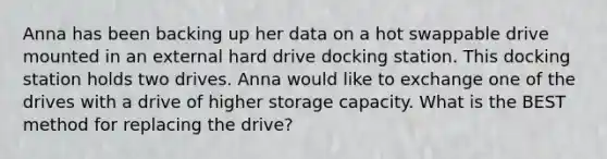 Anna has been backing up her data on a hot swappable drive mounted in an external hard drive docking station. This docking station holds two drives. Anna would like to exchange one of the drives with a drive of higher storage capacity. What is the BEST method for replacing the drive?