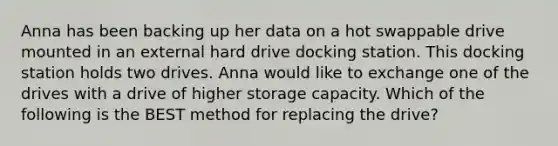 Anna has been backing up her data on a hot swappable drive mounted in an external hard drive docking station. This docking station holds two drives. Anna would like to exchange one of the drives with a drive of higher storage capacity. Which of the following is the BEST method for replacing the drive?