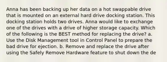 Anna has been backing up her data on a hot swappable drive that is mounted on an external hard drive docking station. This docking station holds two drives. Anna would like to exchange one of the drives with a drive of higher storage capacity. Which of the following is the BEST method for replacing the drive? a. Use the Disk Management tool in Control Panel to prepare the bad drive for ejection. b. Remove and replace the drive after using the Safely Remove Hardware feature to shut down the de