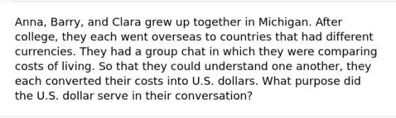 Anna, Barry, and Clara grew up together in Michigan. After college, they each went overseas to countries that had different currencies. They had a group chat in which they were comparing costs of living. So that they could understand one another, they each converted their costs into U.S. dollars. What purpose did the U.S. dollar serve in their conversation?