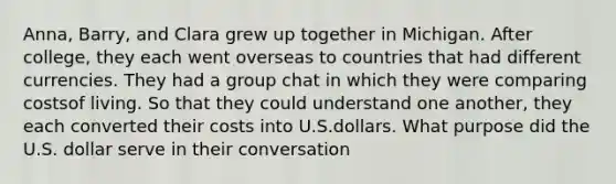 Anna, Barry, and Clara grew up together in Michigan. After college, they each went overseas to countries that had different currencies. They had a group chat in which they were comparing costsof living. So that they could understand one another, they each converted their costs into U.S.dollars. What purpose did the U.S. dollar serve in their conversation