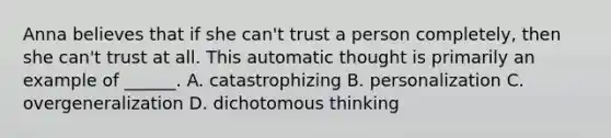 Anna believes that if she can't trust a person completely, then she can't trust at all. This automatic thought is primarily an example of ______. A. catastrophizing B. personalization C. overgeneralization D. dichotomous thinking