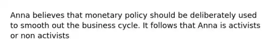 Anna believes that monetary policy should be deliberately used to smooth out the business cycle. It follows that Anna is activists or non activists