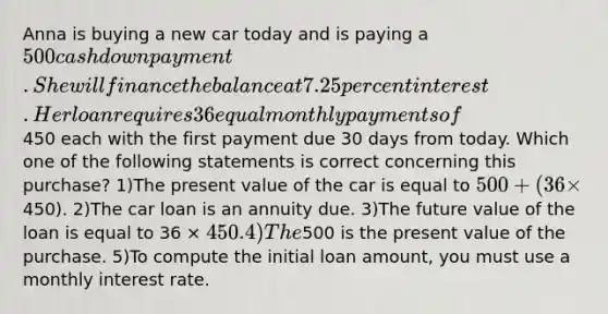 Anna is buying a new car today and is paying a 500 cash down payment. She will finance the balance at 7.25 percent interest. Her loan requires 36 equal monthly payments of450 each with the first payment due 30 days from today. Which one of the following statements is correct concerning this purchase? 1)The present value of the car is equal to 500 + (36 ×450). 2)The car loan is an annuity due. 3)The future value of the loan is equal to 36 × 450. 4)The500 is the present value of the purchase. 5)To compute the initial loan amount, you must use a monthly interest rate.