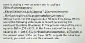 Anna is buying a new car today and is paying a 500 cash down payment. She will finance the balance at 7.25 percent interest. Her loan requires 36 equal monthly payments of450 each with the first payment due 30 days from today. Which one of the following statements is correct concerning this purchase? Question 10 options: 1) The present value of the car is equal to 500 + (36 ×450). 2) The future value of the loan is equal to 36 × 450. 3) The car loan is an annuity due. 4) The500 is the present value of the purchase. 5) To compute the initial loan amount, you must use a monthly interest rate.