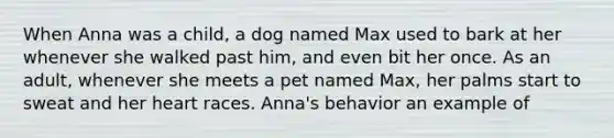 When Anna was a child, a dog named Max used to bark at her whenever she walked past him, and even bit her once. As an adult, whenever she meets a pet named Max, her palms start to sweat and her heart races. Anna's behavior an example of