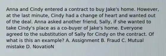 Anna and Cindy entered a contract to buy Jake's home. However, at the last minute, Cindy had a change of heart and wanted out of the deal. Anna asked another friend, Sally, if she wanted to take Cindy's place as a co-buyer of Jake's home. Everyone agreed to the substitution of Sally for Cindy on the contract. Of what is this an example? A. Assignment B. Fraud C. Mutual mistake D. NovatioN