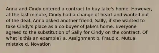 Anna and Cindy entered a contract to buy Jake's home. However, at the last minute, Cindy had a change of heart and wanted out of the deal. Anna asked another friend, Sally, if she wanted to take Cindy's place as a co-buyer of Jake's home. Everyone agreed to the substitution of Sally for Cindy on the contract. Of what is this an example? a. Assignment b. Fraud c. Mutual mistake d. Novation