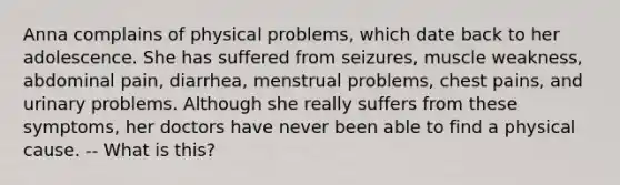 Anna complains of physical problems, which date back to her adolescence. She has suffered from seizures, muscle weakness, abdominal pain, diarrhea, menstrual problems, chest pains, and urinary problems. Although she really suffers from these symptoms, her doctors have never been able to find a physical cause. -- What is this?