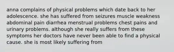 anna complains of physical problems which date back to her adolescence. she has suffered from seizures muscle weakness abdominal pain diarrhea menstrual problems chest pains and urinary problems. although she really suffers from these symptoms her doctors have never been able to find a physical cause. she is most likely suffering from