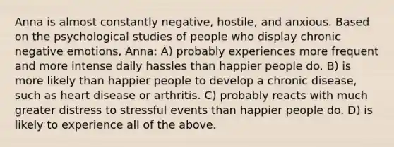 Anna is almost constantly negative, hostile, and anxious. Based on the psychological studies of people who display chronic negative emotions, Anna: A) probably experiences more frequent and more intense daily hassles than happier people do. B) is more likely than happier people to develop a chronic disease, such as heart disease or arthritis. C) probably reacts with much greater distress to stressful events than happier people do. D) is likely to experience all of the above.