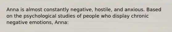 Anna is almost constantly negative, hostile, and anxious. Based on the psychological studies of people who display chronic negative emotions, Anna: