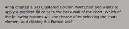 Anna created a 3-D Clustered Column PivotChart and wants to apply a gradient fill color to the back wall of the chart. Which of the following buttons will she choose after selecting the chart element and clicking the Format tab?