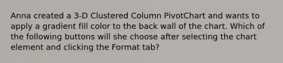 Anna created a 3-D Clustered Column PivotChart and wants to apply a gradient fill color to the back wall of the chart. Which of the following buttons will she choose after selecting the chart element and clicking the Format tab?