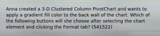 Anna created a 3-D Clustered Column PivotChart and wants to apply a gradient fill color to the back wall of the chart. Which of the following buttons will she choose after selecting the chart element and clicking the Format tab? (541522)