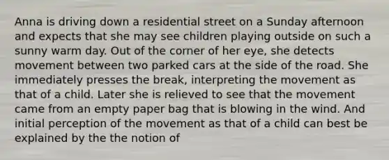 Anna is driving down a residential street on a Sunday afternoon and expects that she may see children playing outside on such a sunny warm day. Out of the corner of her eye, she detects movement between two parked cars at the side of the road. She immediately presses the break, interpreting the movement as that of a child. Later she is relieved to see that the movement came from an empty paper bag that is blowing in the wind. And initial perception of the movement as that of a child can best be explained by the the notion of