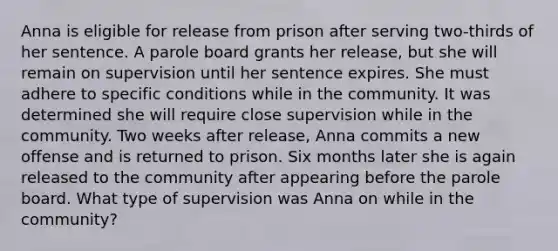 Anna is eligible for release from prison after serving two-thirds of her sentence. A parole board grants her release, but she will remain on supervision until her sentence expires. She must adhere to specific conditions while in the community. It was determined she will require close supervision while in the community. Two weeks after release, Anna commits a new offense and is returned to prison. Six months later she is again released to the community after appearing before the parole board. What type of supervision was Anna on while in the community?