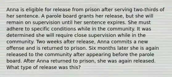 Anna is eligible for release from prison after serving two-thirds of her sentence. A parole board grants her release, but she will remain on supervision until her sentence expires. She must adhere to specific conditions while in the community. It was determined she will require close supervision while in the community. Two weeks after release, Anna commits a new offense and is returned to prison. Six months later she is again released to the community after appearing before the parole board. After Anna returned to prison, she was again released. What type of release was this?