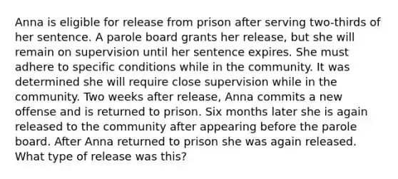 Anna is eligible for release from prison after serving two-thirds of her sentence. A parole board grants her release, but she will remain on supervision until her sentence expires. She must adhere to specific conditions while in the community. It was determined she will require close supervision while in the community. Two weeks after release, Anna commits a new offense and is returned to prison. Six months later she is again released to the community after appearing before the parole board. After Anna returned to prison she was again released. What type of release was this?